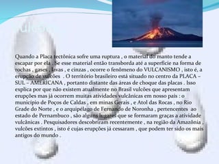 Vulcões .
Quando a Placa tectônica sofre uma ruptura , o material do manto tende a
escapar por ela . Se esse material então transborda até a superfície na forma de
rochas , gases , lavas , e cinzas , ocorre o fenômeno do VULCANISMO , isto é, a
erupção de vulcões . O território brasileiro está situado no centro da PLACA –
SUL – AMERICANA , portanto distante das áreas de choque das placas . Isso
explica por que não existem atualmente no Brasil vulcões que apresentam
erupções mas já ocorrem muitas atividades vulcânicas em nosso país : o
município de Poços de Caldas , em minas Gerais , e Atol das Rocas , no Rio
Grade do Norte , e o arquipélago de Fernando de Noronha , pertencentes ao
estado de Pernambuco , são alguns lugares que se formaram graças a atividade
vulcânicas . Pesquisadores descobriram recentemente , na região da Amazônia ,
vulcões extintos , isto é cujas erupções já cessaram , que podem ter sido os mais
antigos do mundo .
 