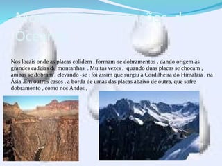Montanhas e expansões dos
Oceanos .
Nos locais onde as placas colidem , formam-se dobramentos , dando origem ás
grandes cadeias de montanhas . Muitas vezes , quando duas placas se chocam ,
ambas se dobram , elevando -se ; foi assim que surgiu a Cordilheira do Himalaia , na
Ásia .Em outros casos , a borda de umas das placas abaixo de outra, que sofre
dobramento , como nos Andes ,
 