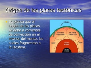 Origen de las placas tectónicas  Se piensa que el origen de las placas se debe a corrientes de convección en el interior del manto, las cuales fragmentan a la litosfera.  