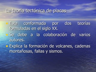 La teoría tectónica de placas   Esta conformada por dos teorías formuladas en el siglo XX. Se debe a la colaboración de varios autores. Explica la formación de volcanes, cadenas montañosas, fallas y sismos.  