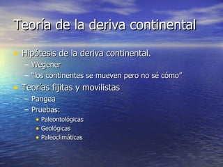 Teoría de la deriva continental Hipótesis de la deriva continental. Wegener “ los continentes se mueven pero no sé cómo” Teorías fijitas y movilistas Pangea Pruebas: Paleontológicas Geológicas Paleoclimáticas 