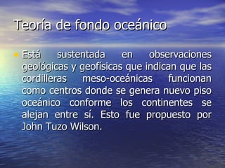 Teoría de fondo oceánico Está sustentada en observaciones geológicas y geofísicas que indican que las cordilleras meso-oceánicas funcionan como centros donde se genera nuevo piso oceánico conforme los continentes se alejan entre sí. Esto fue propuesto por John Tuzo Wilson. 