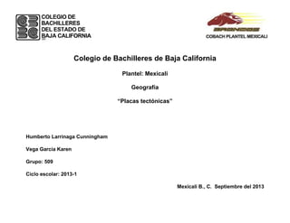 Colegio de Bachilleres de Baja California
Plantel: Mexicali
Geografía
“Placas tectónicas”
Humberto Larrinaga Cunningham
Vega García Karen
Grupo: 509
Ciclo escolar: 2013-1
Mexicali B., C. Septiembre del 2013
 