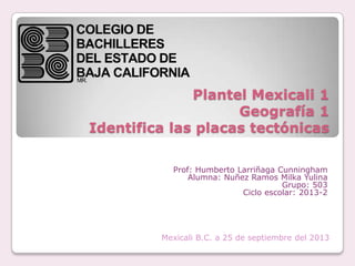 Plantel Mexicali 1
Geografía 1
Identifica las placas tectónicas
Prof: Humberto Larriñaga Cunningham
Alumna: Nuñez Ramos Milka Yulina
Grupo: 503
Ciclo escolar: 2013-2
Mexicali B.C. a 25 de septiembre del 2013
 
