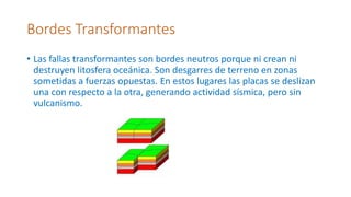 Bordes Transformantes
• Las fallas transformantes son bordes neutros porque ni crean ni
destruyen litosfera oceánica. Son desgarres de terreno en zonas
sometidas a fuerzas opuestas. En estos lugares las placas se deslizan
una con respecto a la otra, generando actividad sísmica, pero sin
vulcanismo.
 