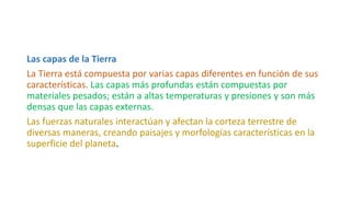 Las capas de la Tierra
La Tierra está compuesta por varias capas diferentes en función de sus
características. Las capas más profundas están compuestas por
materiales pesados; están a altas temperaturas y presiones y son más
densas que las capas externas.
Las fuerzas naturales interactúan y afectan la corteza terrestre de
diversas maneras, creando paisajes y morfologías características en la
superficie del planeta.
 