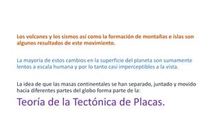 Los volcanes y los sismos así como la formación de montañas e islas son
algunos resultados de este movimiento.
La mayoría de estos cambios en la superficie del planeta son sumamente
lentos a escala humana y por lo tanto casi imperceptibles a la vista.
La idea de que las masas continentales se han separado, juntado y movido
hacia diferentes partes del globo forma parte de la:
Teoría de la Tectónica de Placas.
 