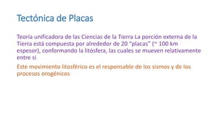 Tectónica de Placas
Teoría unificadora de las Ciencias de la Tierra La porción externa de la
Tierra está compuesta por alrededor de 20 “placas” (~ 100 km
espesor), conformando la litósfera, las cuales se mueven relativamente
entre si
Este movimiento litosférico es el responsable de los sismos y de los
procesos orogénicos
 