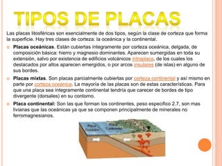 Las placas litosféricas son esencialmente de dos tipos, según la clase de corteza que forma
la superficie. Hay tres clases de corteza: la oceánica y la continental.
 Placas oceánicas. Están cubiertas íntegramente por corteza oceánica, delgada, de
composición básica: hierro y magnesio dominantes. Aparecen sumergidas en toda su
extensión, salvo por existencia de edificios volcánicos intraplaca, de los cuales los
destacados por altos aparecen emergidos, o por arcos insulares (de islas) en alguno de
sus bordes.
 Placas mixtas. Son placas parcialmente cubiertas por corteza continental y así mismo en
parte por corteza oceánica. La mayoría de las placas son de estas características. Para
que una placa sea íntegramente continental tendría que carecer de bordes de tipo
divergente (dorsales) en su contorno.
 Placa continental: Son las que forman los continentes, peso especifico 2.7, son mas
livianas que las oceánicas ya que se componen principalmente de minerales no
ferromagnesianos.
 