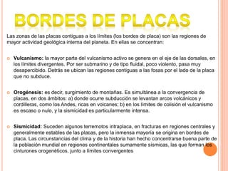 Las zonas de las placas contiguas a los límites (los bordes de placa) son las regiones de
mayor actividad geológica interna del planeta. En ellas se concentran:
 Vulcanismo: la mayor parte del vulcanismo activo se genera en el eje de las dorsales, en
los límites divergentes. Por ser submarino y de tipo fluidal, poco violento, pasa muy
desapercibido. Detrás se ubican las regiones contiguas a las fosas por el lado de la placa
que no subduce.
 Orogénesis: es decir, surgimiento de montañas. Es simultánea a la convergencia de
placas, en dos ámbitos: a) donde ocurre subducción se levantan arcos volcánicos y
cordilleras, como los Andes, ricas en volcanes; b) en los límites de colisión el vulcanismo
es escaso o nulo, y la sismicidad es particularmente intensa.
 Sismicidad: Suceden algunos terremotos intraplaca, en fracturas en regiones centrales y
generalmente estables de las placas, pero la inmensa mayoría se origina en bordes de
placa. Las circunstancias del clima y de la historia han hecho concentrarse buena parte de
la población mundial en regiones continentales sumamente sísmicas, las que forman los
cinturones orogenéticos, junto a límites convergentes
 