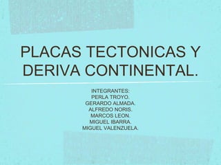 PLACAS TECTONICAS Y
DERIVA CONTINENTAL.
INTEGRANTES:
PERLA TROYO.
GERARDO ALMADA.
ALFREDO NORIS.
MARCOS LEON.
MIGUEL IBARRA.
MIGUEL VALENZUELA.
 