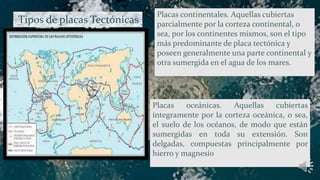 Tipos de placas Tectónicas
.
Placas oceánicas. Aquellas cubiertas
íntegramente por la corteza oceánica, o sea,
el suelo de los océanos, de modo que están
sumergidas en toda su extensión. Son
delgadas, compuestas principalmente por
hierro y magnesio
Placas continentales. Aquellas cubiertas
parcialmente por la corteza continental, o
sea, por los continentes mismos, son el tipo
más predominante de placa tectónica y
poseen generalmente una parte continental y
otra sumergida en el agua de los mares.
 