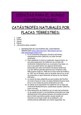 CIENCIAS PARA EL MUNDO
         CONTEMPORÁNEO

CATÁSTROFES NATURALES POR
    PLACAS TERRESTRES:
1.   Lugar.
2.   Fecha.
3.   Causa.
4.   Efecto.
5.   ¿Se podría haber evitado?.

        SEPARACIÓN DE CALIFORNIA DEL CONTINENTE
         AMERICANO (www.astromia.com/, http://axxon.com.ar/,
         http://sismologia.cicese.mx/):
               1) En el continente americano (América del Norte),
                   exactamente entre California y el resto de este
                   continente.
               2) Esta catástrofe no tiene en particular ninguna fecha, ya
                   que esta separación de California con el resto del
                   continente norteamericano es un proceso muy largo. Lo
                   que sí se puede fechar son algunos terremotos
                   producidos por este movimiento de placas tectónicas.
                   Los dos últimos grandes seísmos que rompieron esta
                   falla tuvieron lugar en 1906 (en la zona norte de la falla) y
                   en 1857 (en la central), pero en la parte más al sur no se
                   ha producido un gran terremoto al menos en los últimos
                   250 años.
               3) La causa de esta catástrofe es que la placa del Pacífico
                   se mueve hacia en norte y la placa Norteamericana hacia
                   el sur a una media de pocos centímetros por año.
               4) Su efecto es la separación de California con el resto del
                   continente Norteamericano, pudiéndose quedar California
                   como una isla.
               5) Esta separación de California con el resto del continente
                   no se puede prevenir y los temblores producidos por este
                   deslizamiento entre placas tampoco se pueden prevenir,
                   pero el daño que éstos pueden causar puede ser
                   reducido con el buen orden de la población, con
                   construcciones edificadas con buena seguridad, etc.
 