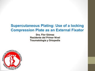 Dra. Flor Gómez
Residente del Primer Nivel
Traumatología y Ortopedia
Supercutaneous Plating: Use of a locking
Compression Plate as an External Fixator
 