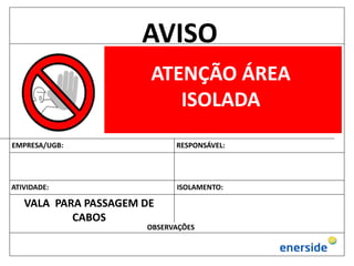 AVISO
ATENÇÃO ÁREA
ISOLADA
EMPRESA/UGB: RESPONSÁVEL:
ATIVIDADE: ISOLAMENTO:
OBSERVAÇÕES
VALA PARA PASSAGEM DE
CABOS
 