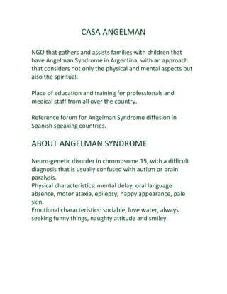 CASA ANGELMAN

NGO that gathers and assists families with children that
have Angelman Syndrome in Argentina, with an approach
that considers not only the physical and mental aspects but
also the spiritual.

Place of education and training for professionals and
medical staff from all over the country.

Reference forum for Angelman Syndrome diffusion in
Spanish speaking countries.

ABOUT ANGELMAN SYNDROME
Neuro-genetic disorder in chromosome 15, with a difficult
diagnosis that is usually confused with autism or brain
paralysis.
Physical characteristics: mental delay, oral language
absence, motor ataxia, epilepsy, happy appearance, pale
skin.
Emotional characteristics: sociable, love water, always
seeking funny things, naughty attitude and smiley.
 