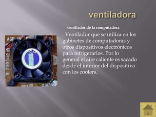 ventilador de la computadora
. Ventilador que se utiliza en los
gabinetes de computadoras y
otros dispositivos electrónicos
para refrigerarlos. Por lo
general el aire caliente es sacado
desde el interior del dispositivo
con los coolers.
 