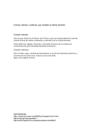 Fuerzas internas y externas que modelan el relieve terrestre
Fuerzas internas:
Son las que actúan en el interior de la Tierra y que son responsables de crear las
nuevas formas de relieve continental y submarino de la corteza terrestre.
Estos deforman, pliegan, fracturan y aumentan el grosor de la corteza son
movimientos de gran intensidad llamados tectonismo.
Fuerzas externas:
Son el viento, agua, cambios de temperatura, la acción de elementos químicos, y
acciones de los seres vivos. Esta es una acción lenta.
Agua como agente erosivo:
REFERENCIAS
Http: //www.ssn.unam.mx/SSN/Doc/Cuaderno1/ch1.html
http://scign.jpl.nasa.gov/learn /
http://www.fcapital.com.ar/esperanza/tierra.htm#Nro3
 