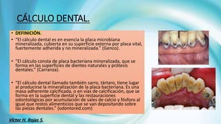 • DEFINICIÓN.
• “El cálculo dental es en esencia la placa microbiana
mineralizada, cubierta en su superficie externa por placa vital,
fuertemente adherida y no mineralizada.” (Genco).
• “El cálculo consta de placa bacteriana mineralizada, que se
forma en las superficies de dientes naturales y prótesis
dentales.” (Carranza).
• “El cálculo dental llamado también sarro, tártaro, tiene lugar
al producirse la mineralización de la placa bacteriana. Es una
masa adherente calcificada, o en vías de calcificación, que se
forma en la superficie dental y las restauraciones
odontológicas por acumulación de sales de calcio y fósforo al
igual que restos alimenticios que se van depositando sobre
las piezas dentales.” (odontored.com)
CÁLCULO DENTAL.
Víctor H. Rojas S.
 