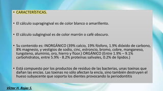 • CARACTERÍSTICAS.
• El cálculo supragingival es de color blanco o amarillento.
• El cálculo subgingival es de color marrón o café obscuro.
• Su contenido es: INORGÁNICO (39% calcio, 19% fósforo, 1.9% dióxido de carbono,
8% magnesio, y vestigios de sodio, cinc, estroncio, bromo, cobre, manganeso,
tungsteno, aluminio, oro, hierro y flúor.) ORGÁNICO (Entre 1.9% – 9.1%
carbohidratos, entre 5.9% - 8.2% proteínas salivales, 0.2% de lípidos.)
• Está compuesto por los productos de residuo de las bacterias, unas toxinas que
dañan las encías. Las toxinas no sólo afectan la encía, sino también destruyen el
hueso subyacente que soporta los dientes provocando la periodontitis
Víctor H. Rojas S.
 