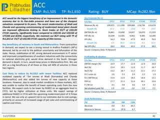 Prabhudas ACC 
Lilladher 
CMP: Rs1,505 TP: Rs1,650 Rating: BUY MCap: Rs282.9bn 
ACC would be the biggest beneficiary of an improvement in the domestic 
economy due to its Pan-India presence and have one of the cheapest 
valuations compared to its peers. The recent modernization of Wadi and 
Chanda and upcoming commissioning of modernized Jamul plant should 
see improved efficiencies kicking in. Stock trades at EV/T of US$120 
CY15E capacity, significantly lower compared to US$156 and US$160 of 
UTCEM and ACEM, respectively. We maintain our BUY rating with TP of 
Rs1,653 at EV/T of US$140 CY15E capacity of 34m tonnes. 
Key beneficiary of recovery in South and Maharashtra: From contraction 
in demand, we expect to see a strong revival in Andhra Pradesh’s (AP’s) 
demand, led by an end to the political uncertainty and bifurcation of the 
state. Hence, stabilization of AP, strong demand environment in IT sector 
and improved competitiveness of southern industries with the connectivity 
to national electricity grid, would drive demand in the South. Stronger 
demand in South, in turn, would keep prices in Maharashtra firm. We see 
ACC as a big beneficiary of all these as they sell 40% of volumes in these 
two regions. 
Cost likely to reduce by Rs150/t with newer facilities: ACC replaced 
outdated capacity of ~5m tonnes at Wadi (Karnataka) and Chanda 
(Maharashtra) and also added 6m tonnes of new capacity at these 
locations. However, due to weak market conditions in these markets, ACC 
was unable to realise the benefit of lower operating costs from the new 
facilities. We expect costs to be lower by Rs90/t on an aggregate level in 
CY15, led by higher utilization at these units. We expect savings of 
additional Rs60/t in CY16 with the upcoming modernized plant of 3.7mtpa 
in Jamul. We see only an upward risk to our estimates due to cost savings, 
primarily on account of increased usage of pet coke and commissioning of 
captive coal mines. 
Key Financials (Rs m) 
Y/e Dec CY11 CY12 CY13 CY14E CY15E 
Revenue (Rs m) 100,021 111,306 109,084 116,736 133,474 
Growth (%) 21.1 11.3 (2.0) 7.0 14.3 
EBITDA (Rs m) 16,861 19,690 14,027 14,470 21,329 
PAT (Rs m) 10,209 13,305 9,002 9,385 14,289 
EPS (Rs) 54.3 70.8 47.9 49.9 76.0 
Growth (%) 4.3 30.3 (32.3) 4.3 52.3 
Net DPS (Rs) 28.0 30.0 30.0 27.9 38.0 
Source: Company Data, PL Research 
Profitability & valuation 
Y/e Dec CY11 CY12 CY13 CY14E CY15E 
EBITDA margin (%) 16.9 17.7 12.9 12.4 16.0 
RoE (%) 15.4 18.5 11.9 11.7 16.7 
RoCE (%) 15.2 18.7 12.2 12.1 17.1 
EV / sales (x) 2.6 2.3 2.4 2.3 1.9 
EV / EBITDA (x) 15.4 12.9 18.4 18.4 12.1 
PER (x) 27.7 21.3 31.4 30.1 19.8 
P / BV (x) 4.1 3.8 3.6 3.4 3.2 
Net dividend yield (%) 1.9 2.0 2.0 1.9 2.5 
Source: Company Data, PL Research 
Stock Performance 
(%) 1M 6M 12M 
Absolute 8.8 8.4 44.2 
Relative to Sensex 2.4 (9.3) 6.7 
11/17/2014 42 
 