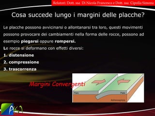 Cosa succede lungo i margini delle placche?
Le placche possono avvicinarsi o allontanarsi tra loro, questi movimenti
possono provocare dei cambiamenti nella forma delle rocce, possono ad
esempio piegarsi oppure rompersi.
Le rocce si deformano con effetti diversi:
1. distensione
2. compressione
3. trascorrenza
Margini Convergenti
Relatori: Dott. ssa Di Nicola Francesca e Dott. ssa Cipolla Simona
 