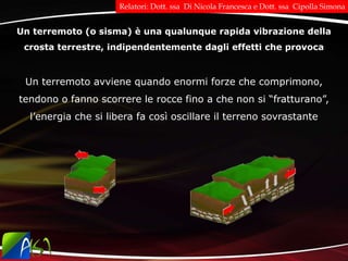 Un terremoto (o sisma) è una qualunque rapida vibrazione della
crosta terrestre, indipendentemente dagli effetti che provoca
Un terremoto avviene quando enormi forze che comprimono,
tendono o fanno scorrere le rocce fino a che non si “fratturano”,
l’energia che si libera fa così oscillare il terreno sovrastante
Relatori: Dott. ssa Di Nicola Francesca e Dott. ssa Cipolla Simona
 