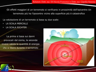 Gli effetti maggiori di un terremoto si verificano in prossimità dell’epicentro Un
terremoto più ha l’ipocentro vicino alla superficie più è catastrofico
La valutazione di un terremoto si basa su due scale:
• LA SCALA MERCALLI
• LA SCALA RICHTER
La prima si basa sui danni
provocati dal sisma, la seconda
invece valuta la quantità di energia
che si libera durante il terremoto
Relatori: Dott. ssa Di Nicola Francesca e Dott. ssa Cipolla Simona
 