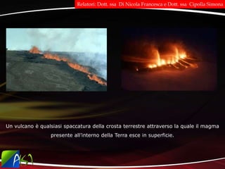 Un vulcano è qualsiasi spaccatura della crosta terrestre attraverso la quale il magma
presente all’interno della Terra esce in superficie.
Relatori: Dott. ssa Di Nicola Francesca e Dott. ssa Cipolla Simona
 