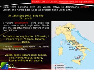 Sulla Terra esistono oltre 500 vulcani attivi. Si definiscono ATTIVI i
vulcani che hanno dato luogo ad eruzioni negli ultimi anni.
I vulcani QUIESCENTI sono quelli che
hanno dato eruzioni negli ultimi 10mila
anni ma che attualmente si trovano in una
fase di riposo.
I vulcani SPENTI sono quelli che hanno
esaurito la loro attività.
In Italia sono attivi l’Etna e lo
Stromboli
In Italia si sono quiescenti il Vesuvio, i
Campi Flegrei, Vulcano, Panarea,
Ischia.
Vulcani spenti italiani sono: Cimino,
Vico, Monte Amiata, Vulture,
Roccamonfina e altri ancora.
Relatori: Dott. ssa Di Nicola Francesca e Dott. ssa Cipolla Simona
 