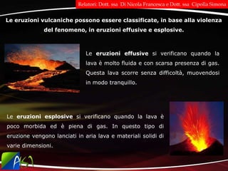Le eruzioni vulcaniche possono essere classificate, in base alla violenza
del fenomeno, in eruzioni effusive e esplosive.
Le eruzioni effusive si verificano quando la
lava è molto fluida e con scarsa presenza di gas.
Questa lava scorre senza difficoltà, muovendosi
in modo tranquillo.
Le eruzioni esplosive si verificano quando la lava è
poco morbida ed è piena di gas. In questo tipo di
eruzione vengono lanciati in aria lava e materiali solidi di
varie dimensioni.
Relatori: Dott. ssa Di Nicola Francesca e Dott. ssa Cipolla Simona
 