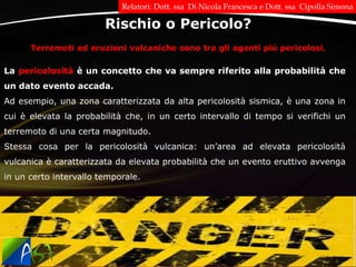 Terremoti ed eruzioni vulcaniche sono tra gli agenti più pericolosi.
La pericolosità è un concetto che va sempre riferito alla probabilità che
un dato evento accada.
Ad esempio, una zona caratterizzata da alta pericolosità sismica, è una zona in
cui è elevata la probabilità che, in un certo intervallo di tempo si verifichi un
terremoto di una certa magnitudo.
Stessa cosa per la pericolosità vulcanica: un’area ad elevata pericolosità
vulcanica è caratterizzata da elevata probabilità che un evento eruttivo avvenga
in un certo intervallo temporale.
Rischio o Pericolo?
Relatori: Dott. ssa Di Nicola Francesca e Dott. ssa Cipolla Simona
 
