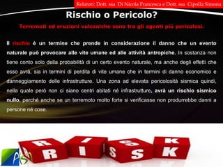 Terremoti ed eruzioni vulcaniche sono tra gli agenti più pericolosi.
Rischio o Pericolo?
Il rischio è un termine che prende in considerazione il danno che un evento
naturale può provocare alle vite umane ed alle attività antropiche. In sostanza non
tiene conto solo della probabilità di un certo evento naturale, ma anche degli effetti che
esso avrà, sia in termini di perdita di vite umane che in termini di danno economico e
danneggiamento delle infrastrutture. Una zona ad elevata pericolosità sismica quindi,
nella quale però non ci siano centri abitati né infrastrutture, avrà un rischio sismico
nullo, perché anche se un terremoto molto forte si verificasse non produrrebbe danni a
persone né cose.
Relatori: Dott. ssa Di Nicola Francesca e Dott. ssa Cipolla Simona
 