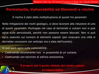 Nella mitigazione dei rischi geologici, si deve lavorare alla riduzione di uno
di questi parametri. Purtroppo nel caso di terremoti e vulcani non si può
agire sulla pericolosità, perché non possono essere bloccati. Non si può
agire neanche sul numero di elementi esposti (per evacuare una città si
dovrebbe conoscere con anticipo ora e data dell’evento).
Pericolosità, Vulnerabilità ed Elementi a rischio
Il rischio è dato dalla moltiplicazione di questi tre parametri
È proprio qui il punto debole del nostro paese:
la vulnerabilità
Si può però agire sulla vulnerabilità:
• Costruendo sicuramente non in prossimità di un vulcano
• Costruendo con tecniche di edilizia antisismica.
Relatori: Dott. ssa Di Nicola Francesca e Dott. ssa Cipolla Simona
 