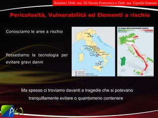 Pericolosità, Vulnerabilità ed Elementi a rischio
Conosciamo le aree a rischio
Ma spesso ci troviamo davanti a tragedie che si potevano
tranquillamente evitare o quantomeno contenere
Possediamo la tecnologia per
evitare gravi danni
Relatori: Dott. ssa Di Nicola Francesca e Dott. ssa Cipolla Simona
 