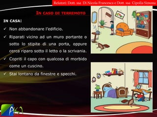 IN CASA:
 Non abbandonare l’edificio.
 Riparati vicino ad un muro portante o
sotto lo stipite di una porta, oppure
cerca riparo sotto il letto o la scrivania.
 Copriti il capo con qualcosa di morbido
come un cuscino.
 Stai lontano da finestre e specchi.
IN CASO DI TERREMOTO
Relatori: Dott. ssa Di Nicola Francesca e Dott. ssa Cipolla Simona
 
