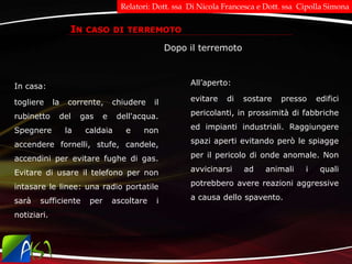 IN CASO DI TERREMOTO
Dopo il terremoto
In casa:
togliere la corrente, chiudere il
rubinetto del gas e dell'acqua.
Spegnere la caldaia e non
accendere fornelli, stufe, candele,
accendini per evitare fughe di gas.
Evitare di usare il telefono per non
intasare le linee: una radio portatile
sarà sufficiente per ascoltare i
notiziari.
All’aperto:
evitare di sostare presso edifici
pericolanti, in prossimità di fabbriche
ed impianti industriali. Raggiungere
spazi aperti evitando però le spiagge
per il pericolo di onde anomale. Non
avvicinarsi ad animali i quali
potrebbero avere reazioni aggressive
a causa dello spavento.
Relatori: Dott. ssa Di Nicola Francesca e Dott. ssa Cipolla Simona
 