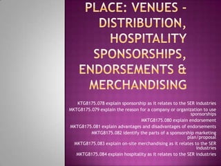 KTG8175.078 explain sponsorship as it relates to the SER industries
MKTG8175.079 explain the reason for a company or organization to use
                                                          sponsorships
                                 MKTG8175.080 explain endorsement
MKTG8175.081 explain advantages and disadvantages of endorsements
         MKTG8175.082 identify the parts of a sponsorship marketing
                                                         plan/proposal
  MKTG8175.083 explain on-site merchandising as it relates to the SER
                                                             industries
   MKTG8175.084 explain hospitality as it relates to the SER industries
 