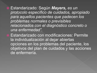  Estandarizado: Según Mayers, es un
protocolo específico de cuidados, apropiado
para aquellos pacientes que padecen los
problemas normales o previsibles
relacionados con el diagnóstico concreto o
una enfermedad”.
 Estandarizado con modificaciones: Permite
la individualización al dejar abiertas
opciones en los problemas del paciente, los
objetivos del plan de cuidados y las acciones
de enfermería.
 