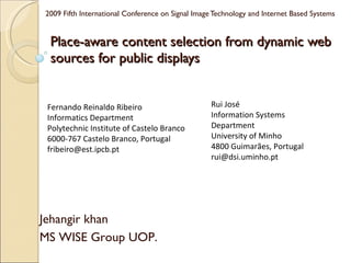 Place-aware content selection from dynamic web sources for public displays  2009 Fifth International Conference on Signal Image Technology and Internet Based Systems Fernando Reinaldo Ribeiro  Informatics Department  Polytechnic Institute of Castelo Branco 6000-767 Castelo Branco, Portugal  fribeiro@est.ipcb.pt  Rui José  Information Systems Department  University of Minho  4800 Guimarães, Portugal  [email_address] Jehangir khan  MS WISE Group UOP. 