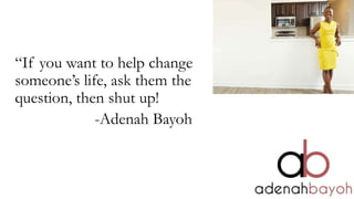 “If you want to help change
someone’s life, ask them the
question, then shut up!
-Adenah Bayoh
 