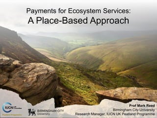 Prof Mark Reed
Birmingham City University
Research Manager, IUCN UK Peatland Programme
Payments for Ecosystem Services:
A Place-Based Approach
 