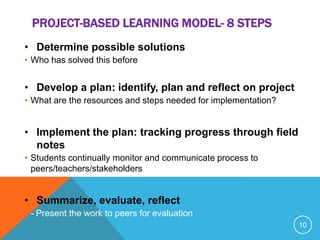 PROJECT-BASED LEARNING MODEL- 8 STEPS
• Determine possible solutions
• Who has solved this before
• Develop a plan: identify, plan and reflect on project
• What are the resources and steps needed for implementation?
• Implement the plan: tracking progress through field
notes
• Students continually monitor and communicate process to
peers/teachers/stakeholders
• Summarize, evaluate, reflect
• - Present the work to peers for evaluation
10
 