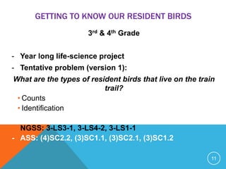 GETTING TO KNOW OUR RESIDENT BIRDS
3rd & 4th Grade
- Year long life-science project
- Tentative problem (version 1):
What are the types of resident birds that live on the train
trail?
• Counts
• Identification
- NGSS: 3-LS3-1, 3-LS4-2, 3-LS1-1
- ASS: (4)SC2.2, (3)SC1.1, (3)SC2.1, (3)SC1.2
11
 
