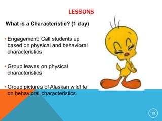 What is a Characteristic? (1 day)
• Engagement: Call students up
based on physical and behavioral
characteristics
• Group leaves on physical
characteristics
• Group pictures of Alaskan wildlife
on behavioral characteristics
13
LESSONS
 
