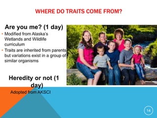 Are you me? (1 day)
• Modified from Alaska’s
Wetlands and Wildlife
curriculum
• Traits are inherited from parents
but variations exist in a group of
similar organisms
Heredity or not (1
day)
• Adopted from AKSCI
14
WHERE DO TRAITS COME FROM?
 