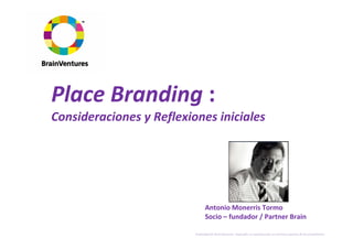 Place Branding :
Consideraciones y Reflexiones iniciales




                                Antonio Monerris Tormo
                                Socio – fundador / Partner Brain

                          Propiedad de BrainVentures. Imposible su reproducción sin permiso expreso de los propietarios