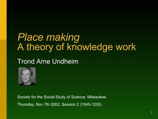 Place making   A theory of knowledge work Trond Arne Undheim Society for the Social Study of Science, Milwaukee Thursday, Nov 7th 2002, Session 2 (1045-1230) 