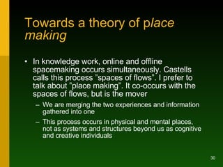 Towards a theory of p lace making <ul><li>In knowledge work, online and offline spacemaking occurs simultaneously. Castell...