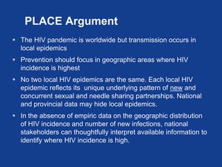 PLACE Argument
 The HIV pandemic is worldwide but transmission occurs in
  local epidemics
 Prevention should focus in g...